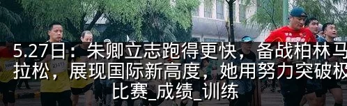 5.27日:朱卿立志跑得更快,备战柏林马拉松,展现国际新高度,她用努力突破极限_比赛_成绩_训练
