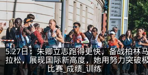 5.27日:朱卿立志跑得更快,备战柏林马拉松,展现国际新高度,她用努力突破极限_比赛_成绩_训练